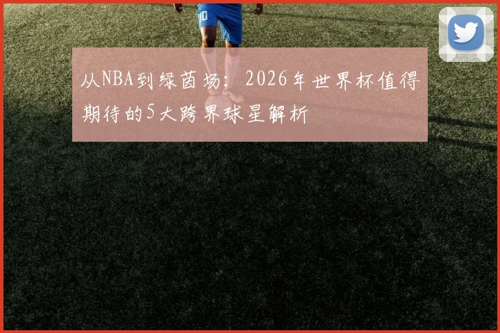 从NBA到绿茵场：2026年世界杯值得期待的5大跨界球星解析