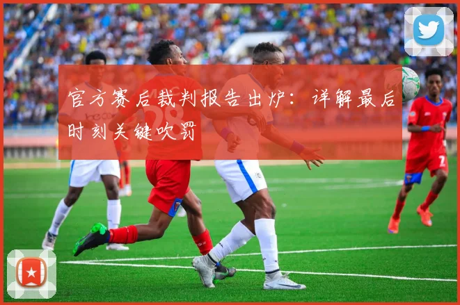官方赛后裁判报告出炉：详解最后时刻关键吹罚