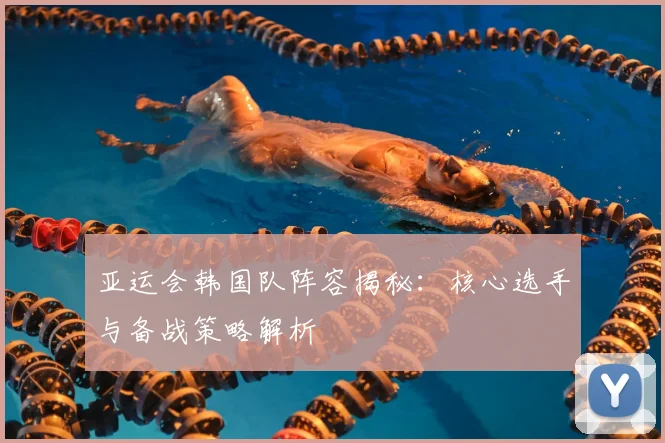 亚运会韩国队阵容揭秘：核心选手与备战策略解析