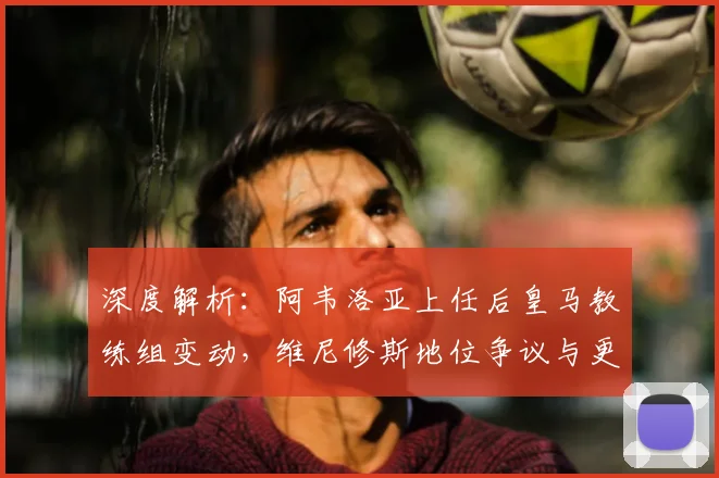 深度解析：阿韦洛亚上任后皇马教练组变动，维尼修斯地位争议与更衣室内乱根源