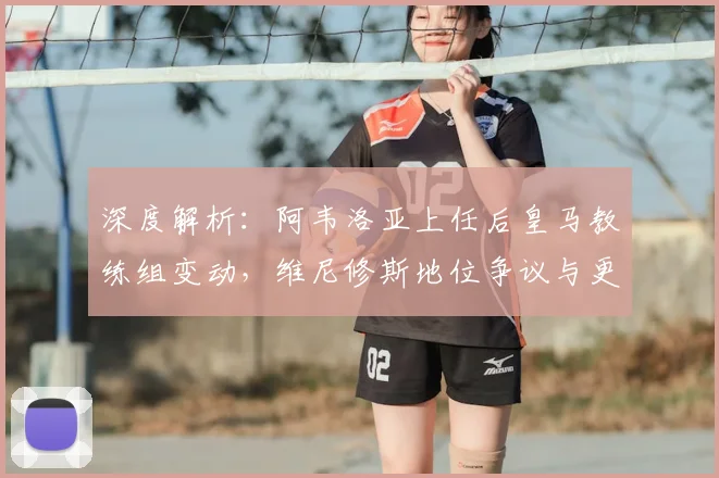 深度解析：阿韦洛亚上任后皇马教练组变动，维尼修斯地位争议与更衣室内乱根源