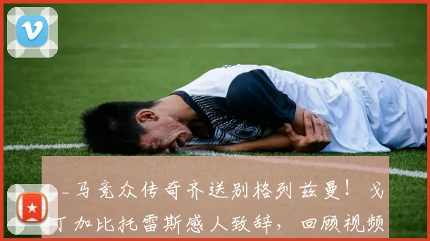 __马竞众传奇齐送别格列兹曼！戈丁加比托雷斯感人致辞，回顾视频引泪目__
