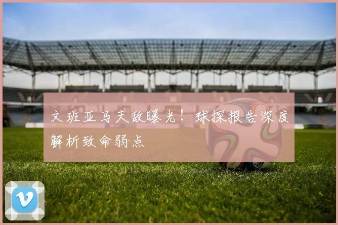 文班亚马天敌曝光!球探报告深度解析致命弱点