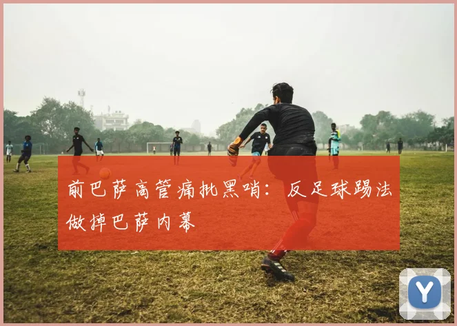 前巴萨高管痛批黑哨：反足球踢法做掉巴萨内幕