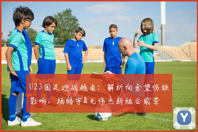 U23国足迎战越南：解析向余望伤缺影响，杨皓宇&毛伟杰新组合前景