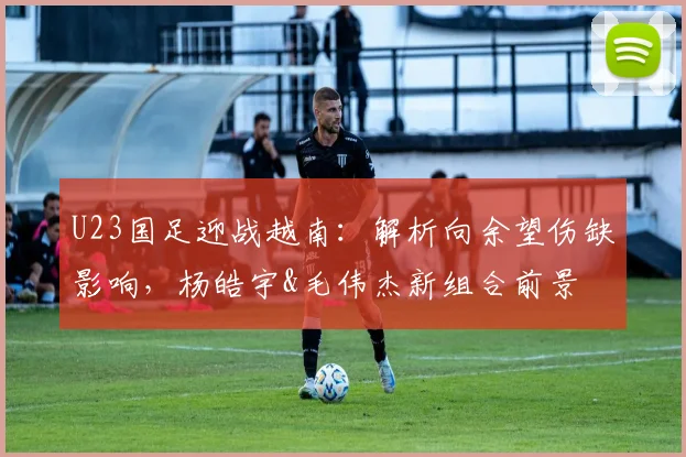 U23国足迎战越南：解析向余望伤缺影响，杨皓宇&毛伟杰新组合前景