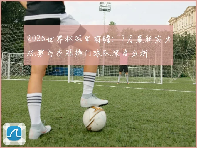 2026世界杯冠军前瞻：7月最新实力观察与夺冠热门球队深度分析
