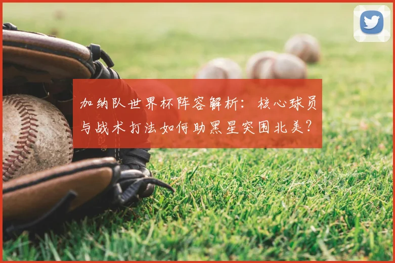 加纳队世界杯阵容解析：核心球员与战术打法如何助黑星突围北美？