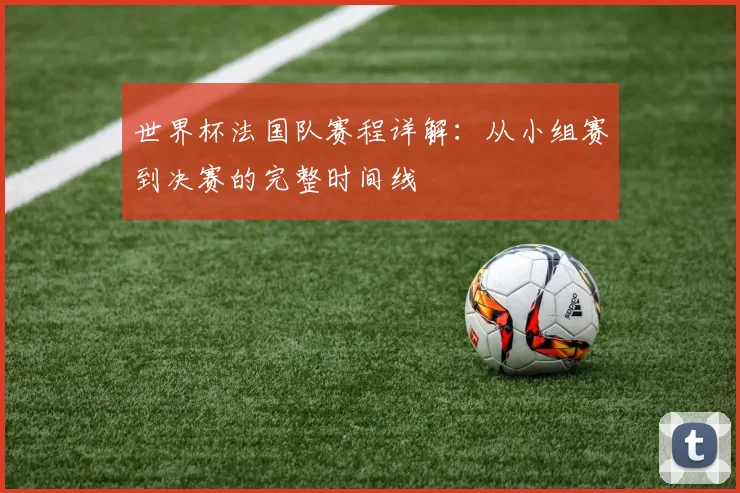 世界杯法国队赛程详解：从小组赛到决赛的完整时间线