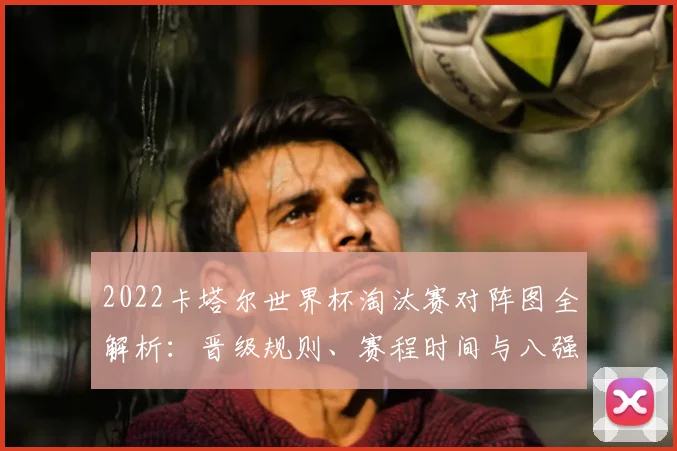 2022卡塔尔世界杯淘汰赛对阵图全解析：晋级规则、赛程时间与八强预测