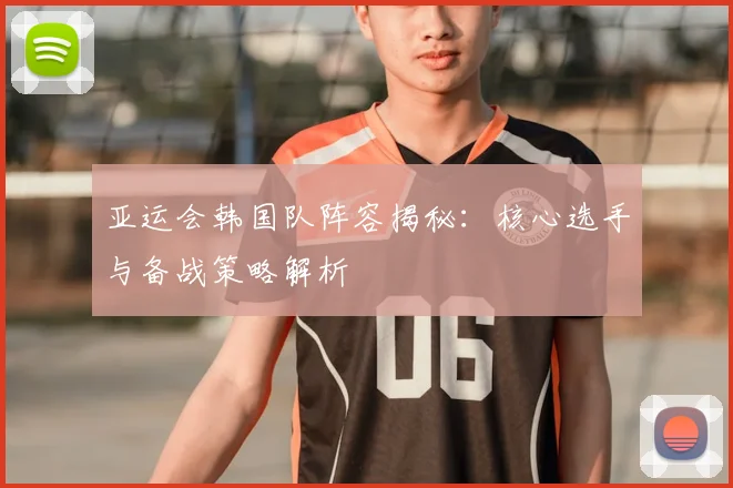亚运会韩国队阵容揭秘：核心选手与备战策略解析